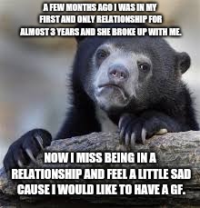 Could someone maybe give me some advice or tell me something to help me move on? | A FEW MONTHS AGO I WAS IN MY FIRST AND ONLY RELATIONSHIP FOR ALMOST 3 YEARS AND SHE BROKE UP WITH ME. NOW I MISS BEING IN A RELATIONSHIP AND FEEL A LITTLE SAD CAUSE I WOULD LIKE TO HAVE A GF. | image tagged in sad bear | made w/ Imgflip meme maker