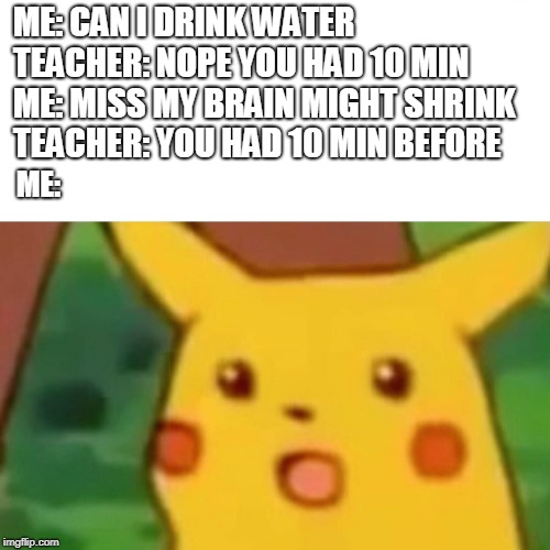 Surprised Pikachu Meme | ME: CAN I DRINK WATER 
TEACHER: NOPE YOU HAD 10 MIN 
ME: MISS MY BRAIN MIGHT SHRINK TEACHER: YOU HAD 10 MIN BEFORE; ME: | image tagged in memes,surprised pikachu | made w/ Imgflip meme maker