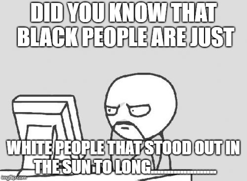 Computer Guy Meme | DID YOU KNOW THAT BLACK PEOPLE ARE JUST; WHITE PEOPLE THAT STOOD OUT IN THE SUN TO LONG.................... | image tagged in memes,computer guy | made w/ Imgflip meme maker