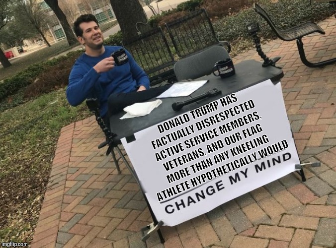 Change my mind Crowder | DONALD TRUMP HAS FACTUALLY DISRESPECTED ACTIVE SERVICE MEMBERS, VETERANS, AND OUR FLAG MORE THAN ANY KNEELING ATHLETE HYPOTHETICALLY WOULD | image tagged in change my mind crowder | made w/ Imgflip meme maker