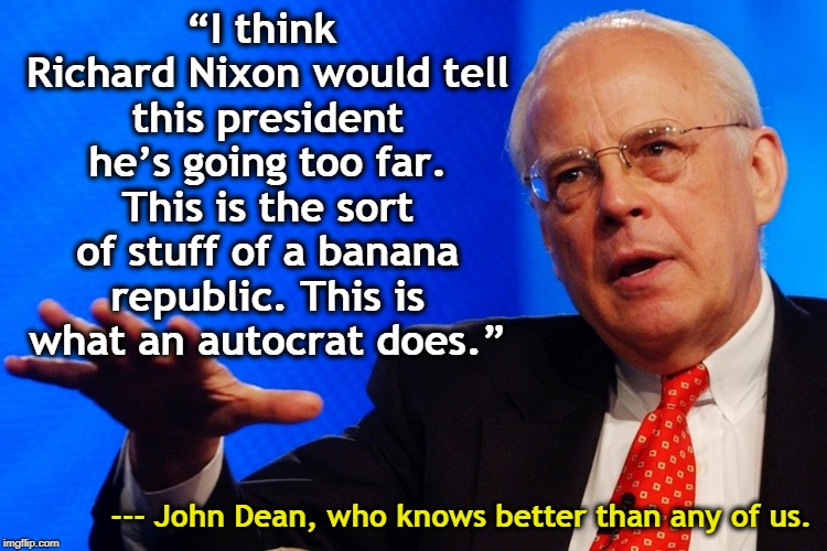 From one president who broke the law to another. | “I think Richard Nixon would tell this president he’s going too far. This is the sort of stuff of a banana republic. This is what an autocrat does.”; --- John Dean, who knows better than any of us. | image tagged in trump,nixon,banana republic,autocrat | made w/ Imgflip meme maker