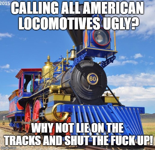 CALLING ALL AMERICAN LOCOMOTIVES UGLY? WHY NOT LIE ON THE TRACKS AND SHUT THE FUCK UP! | image tagged in train | made w/ Imgflip meme maker