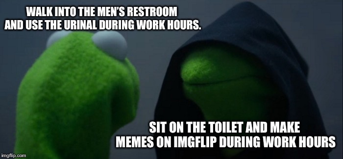 Evil Kermit | WALK INTO THE MEN’S RESTROOM AND USE THE URINAL DURING WORK HOURS. SIT ON THE TOILET AND MAKE MEMES ON IMGFLIP DURING WORK HOURS | image tagged in memes,evil kermit | made w/ Imgflip meme maker