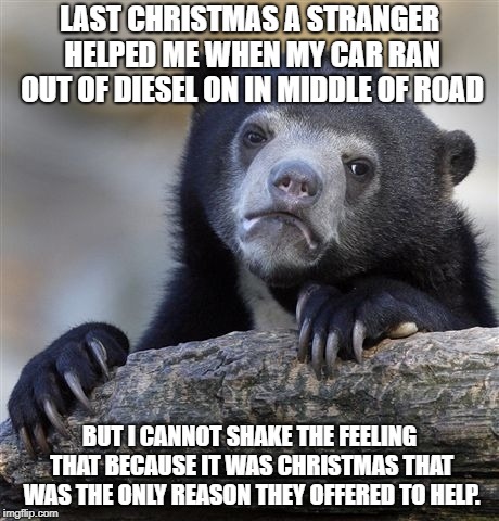 Confession Bear | LAST CHRISTMAS A STRANGER HELPED ME WHEN MY CAR RAN OUT OF DIESEL ON IN MIDDLE OF ROAD; BUT I CANNOT SHAKE THE FEELING THAT BECAUSE IT WAS CHRISTMAS THAT WAS THE ONLY REASON THEY OFFERED TO HELP. | image tagged in memes,confession bear | made w/ Imgflip meme maker
