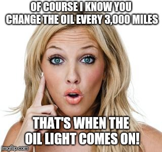 If only this hadn't been a real conversation... | OF COURSE I KNOW YOU CHANGE THE OIL EVERY 3,000 MILES; THAT'S WHEN THE OIL LIGHT COMES ON! | image tagged in dumb blonde,memes,oil,vehicle | made w/ Imgflip meme maker