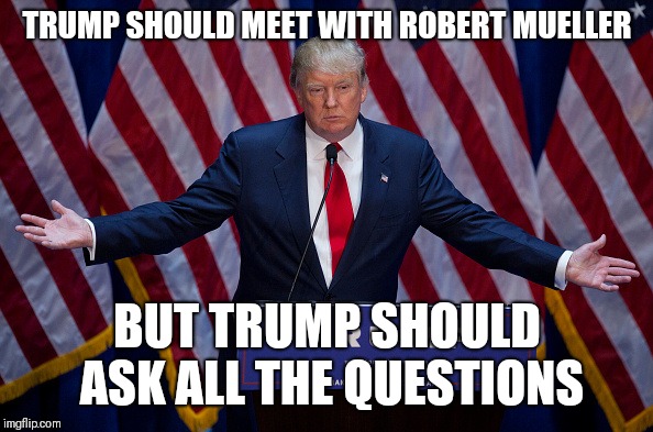 Donald Trump | TRUMP SHOULD MEET WITH ROBERT MUELLER; BUT TRUMP SHOULD ASK ALL THE QUESTIONS | image tagged in donald trump | made w/ Imgflip meme maker