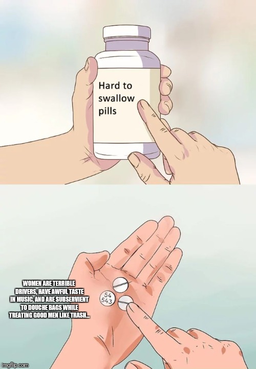 Hard To Swallow Pills | WOMEN ARE TERRIBLE DRIVERS, HAVE AWFUL TASTE IN MUSIC, AND ARE SUBSERVIENT TO DOUCHE BAGS WHILE TREATING GOOD MEN LIKE TRASH... | image tagged in memes,hard to swallow pills | made w/ Imgflip meme maker