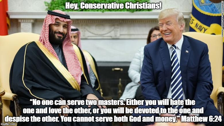 "Hey, Conservative Christians! Way To Go! Trump Puts Saudi Arabia First!" | Hey, Conservative Christians! “No one can serve two masters. Either you will hate the one and love the other, or you will be devoted to the one and despise the other. You cannot serve both God and money." Matthew 6:24 | image tagged in trump,conservative christians,saudi crown prince,trump i love money,trump i'm very greedy,mbs | made w/ Imgflip meme maker