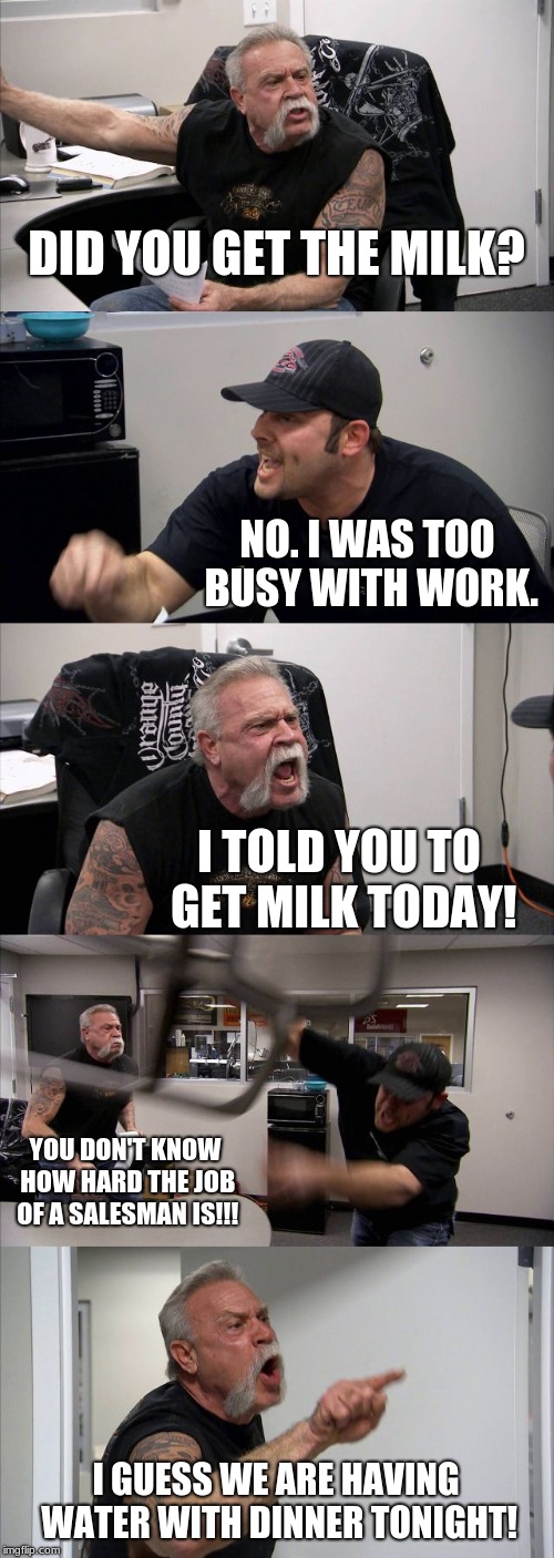 American Chopper Argument | DID YOU GET THE MILK? NO. I WAS TOO BUSY WITH WORK. I TOLD YOU TO GET MILK TODAY! YOU DON'T KNOW HOW HARD THE JOB OF A SALESMAN IS!!! I GUESS WE ARE HAVING WATER WITH DINNER TONIGHT! | image tagged in memes,american chopper argument | made w/ Imgflip meme maker