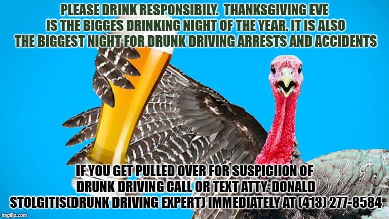 massachusetts drunk driving lawyer | PLEASE DRINK RESPONSIBILY.  THANKSGIVING EVE IS THE BIGGES DRINKING NIGHT OF THE YEAR. IT IS ALSO THE BIGGEST NIGHT FOR DRUNK DRIVING ARRESTS AND ACCIDENTS; IF YOU GET PULLED OVER FOR SUSPICIION OF DRUNK DRIVING CALL OR TEXT ATTY. DONALD STOLGITIS(DRUNK DRIVING EXPERT) IMMEDIATELY AT (413) 277-8584 | image tagged in drunk driving,massachusetts,attorney,drunk driving attorney,massachusetts drunk driving lawyer | made w/ Imgflip meme maker