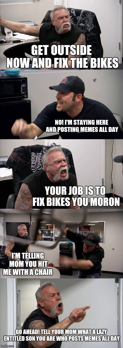 American Chopper Argument Meme | GET OUTSIDE NOW AND FIX THE BIKES; NO! I'M STAYING HERE AND POSTING MEMES ALL DAY; YOUR JOB IS TO FIX BIKES YOU MORON; I'M TELLING MOM YOU HIT ME WITH A CHAIR; GO AHEAD! TELL YOUR MOM WHAT A LAZY ENTITLED SON YOU ARE WHO POSTS MEMES ALL DAY | image tagged in memes,american chopper argument | made w/ Imgflip meme maker