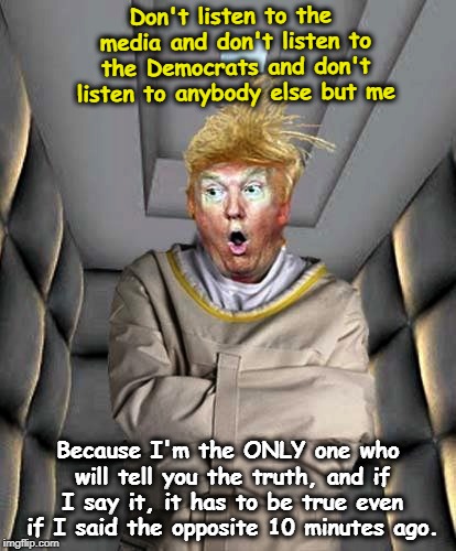 . | Don't listen to the media and don't listen to the Democrats and don't listen to anybody else but me; Because I'm the ONLY one who will tell you the truth, and if I say it, it has to be true even if I said the opposite 10 minutes ago. | image tagged in trump,crazy,unhinged,paranoid,truth,media | made w/ Imgflip meme maker