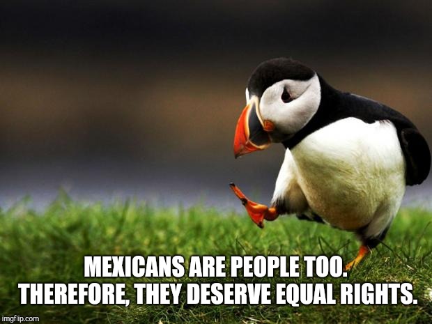 Just sayin'. | MEXICANS ARE PEOPLE TOO. THEREFORE, THEY DESERVE EQUAL RIGHTS. | image tagged in unpopular opinion puffin,mexicans | made w/ Imgflip meme maker