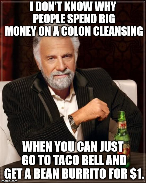 The Most Interesting Man In The World Meme | I DON'T KNOW WHY PEOPLE SPEND BIG MONEY ON A COLON CLEANSING; WHEN YOU CAN JUST GO TO TACO BELL AND GET A BEAN BURRITO FOR $1. | image tagged in memes,the most interesting man in the world | made w/ Imgflip meme maker