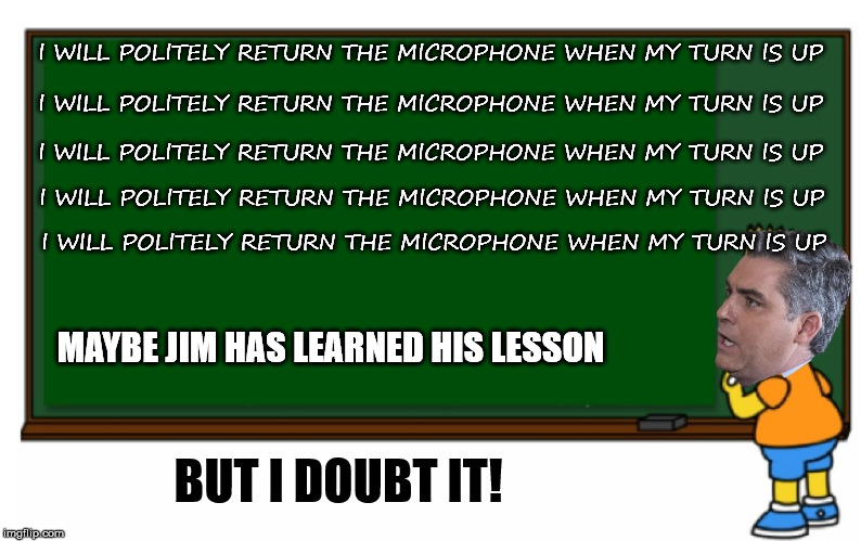 Acosta temporarily gets his press pass back.  | I WILL POLITELY RETURN THE MICROPHONE WHEN MY TURN IS UP; I WILL POLITELY RETURN THE MICROPHONE WHEN MY TURN IS UP; I WILL POLITELY RETURN THE MICROPHONE WHEN MY TURN IS UP; I WILL POLITELY RETURN THE MICROPHONE WHEN MY TURN IS UP; I WILL POLITELY RETURN THE MICROPHONE WHEN MY TURN IS UP; MAYBE JIM HAS LEARNED HIS LESSON; BUT I DOUBT IT! | image tagged in acosta blackboard | made w/ Imgflip meme maker