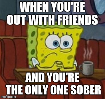 Lonely Spongebob |  WHEN YOU'RE OUT WITH FRIENDS; AND YOU'RE THE ONLY ONE SOBER | image tagged in lonely spongebob | made w/ Imgflip meme maker