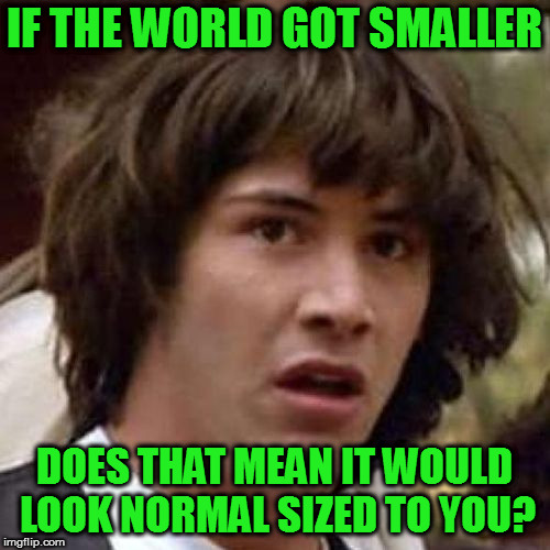 whoa | IF THE WORLD GOT SMALLER DOES THAT MEAN IT WOULD LOOK NORMAL SIZED TO YOU? | image tagged in whoa | made w/ Imgflip meme maker
