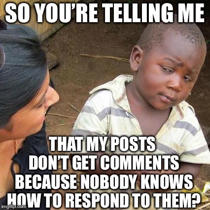 Third World Skeptical Kid | SO YOU’RE TELLING ME; THAT MY POSTS DON’T GET COMMENTS BECAUSE NOBODY KNOWS HOW TO RESPOND TO THEM? | image tagged in memes,third world skeptical kid | made w/ Imgflip meme maker