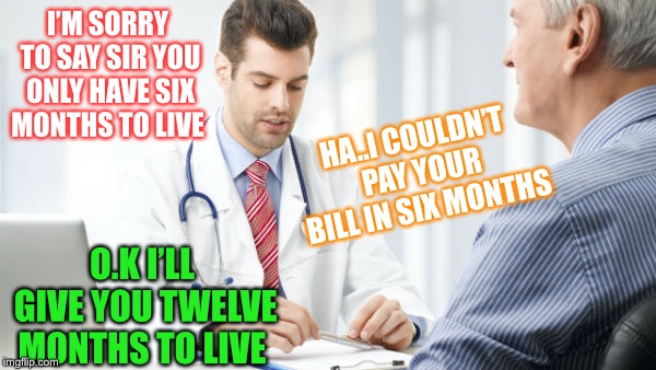 What’s up doc ? | I’M SORRY TO SAY SIR YOU ONLY HAVE SIX MONTHS TO LIVE; HA..I COULDN’T PAY YOUR BILL IN SIX MONTHS; O.K I’LL GIVE YOU TWELVE MONTHS TO LIVE | image tagged in doctor patient2,debts,death | made w/ Imgflip meme maker