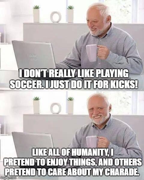 Hide the Pain Harold Meme | I DON’T REALLY LIKE PLAYING SOCCER. I JUST DO IT FOR KICKS! LIKE ALL OF HUMANITY, I PRETEND TO ENJOY THINGS, AND OTHERS PRETEND TO CARE ABOUT MY CHARADE. | image tagged in memes,hide the pain harold | made w/ Imgflip meme maker