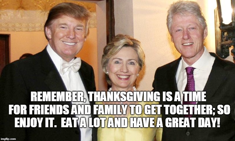 Eat a lot and have a great day! | REMEMBER, THANKSGIVING IS A TIME FOR FRIENDS AND FAMILY TO GET TOGETHER; SO ENJOY IT.  EAT A LOT AND HAVE A GREAT DAY! | image tagged in trump,hillary clinton,bill clinton,thanksgiving | made w/ Imgflip meme maker