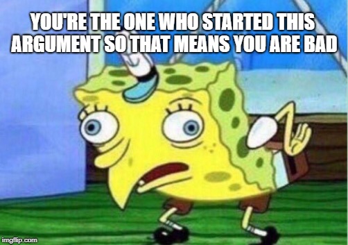 Mocking Spongebob Meme | YOU'RE THE ONE WHO STARTED THIS ARGUMENT SO THAT MEANS YOU ARE BAD | image tagged in memes,mocking spongebob | made w/ Imgflip meme maker