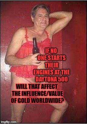 gay drunk dad | IF NO ONE STARTS THEIR ENGINES AT THE DAYTONA 500; WILL THAT AFFECT THE INFLUENCE/VALUE OF GOLD WORLDWIDE? | image tagged in gay drunk dad | made w/ Imgflip meme maker