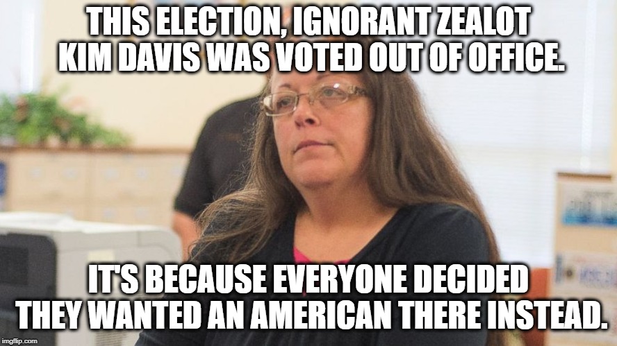 America is SECULAR. Get Used To It. | THIS ELECTION, IGNORANT ZEALOT KIM DAVIS WAS VOTED OUT OF OFFICE. IT'S BECAUSE EVERYONE DECIDED THEY WANTED AN AMERICAN THERE INSTEAD. | image tagged in kim davis,christianity,america,secular,separation of church and state,constitution | made w/ Imgflip meme maker