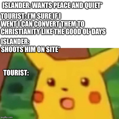 Surprised Pikachu | ISLANDER: WANTS PEACE AND QUIET*; TOURIST: I’M SURE IF I WENT I CAN CONVERT THEM TO CHRISTIANITY LIKE THE GOOD OL’ DAYS; ISLANDER: SHOOTS HIM ON SITE*; TOURIST: | image tagged in memes,surprised pikachu | made w/ Imgflip meme maker