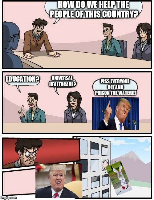 Could this meme be more obvious? | HOW DO WE HELP THE PEOPLE OF THIS COUNTRY? EDUCATION? UNIVERSAL HEALTHCARE? PISS EVERYONE OFF AND POISON THE WATER!!! | image tagged in memes,boardroom meeting suggestion,maga,trump,drumpf,snowflakes | made w/ Imgflip meme maker
