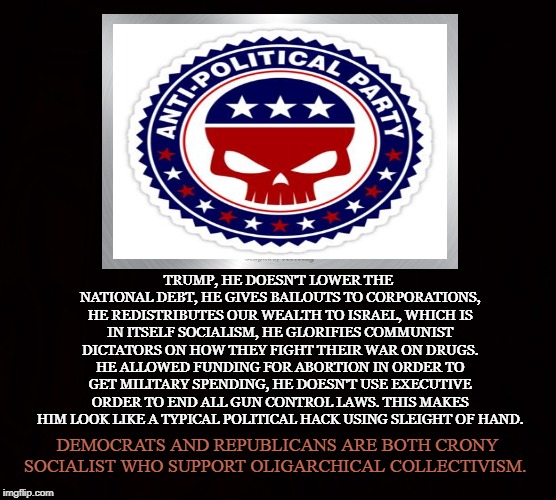 Republicrats | TRUMP, HE DOESN'T LOWER THE NATIONAL DEBT, HE GIVES BAILOUTS TO CORPORATIONS, HE REDISTRIBUTES OUR WEALTH TO ISRAEL, WHICH IS IN ITSELF SOCIALISM, HE GLORIFIES COMMUNIST DICTATORS ON HOW THEY FIGHT THEIR WAR ON DRUGS. HE ALLOWED FUNDING FOR ABORTION IN ORDER TO GET MILITARY SPENDING, HE DOESN'T USE EXECUTIVE ORDER TO END ALL GUN CONTROL LAWS. THIS MAKES HIM LOOK LIKE A TYPICAL POLITICAL HACK USING SLEIGHT OF HAND. DEMOCRATS AND REPUBLICANS ARE BOTH CRONY SOCIALIST WHO SUPPORT OLIGARCHICAL COLLECTIVISM. | image tagged in political party,democrats,republicans,crony,socialist,oligarchy | made w/ Imgflip meme maker
