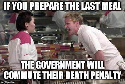 Angry Chef Gordon Ramsay Meme | IF YOU PREPARE THE LAST MEAL; THE GOVERNMENT WILL COMMUTE THEIR DEATH PENALTY | image tagged in memes,angry chef gordon ramsay | made w/ Imgflip meme maker