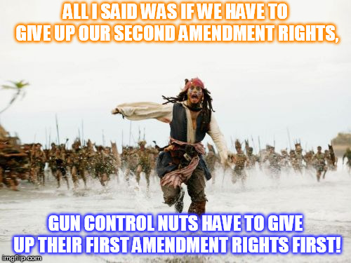 Jack Sparrow Being Chased | ALL I SAID WAS IF WE HAVE TO GIVE UP OUR SECOND AMENDMENT RIGHTS, GUN CONTROL NUTS HAVE TO GIVE UP THEIR FIRST AMENDMENT RIGHTS FIRST! | image tagged in memes,jack sparrow being chased | made w/ Imgflip meme maker