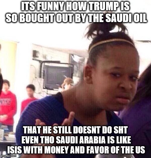 Black Girl Wat Meme | ITS FUNNY HOW TRUMP IS SO BOUGHT OUT BY THE SAUDI OIL THAT HE STILL DOESNT DO SHT EVEN THO SAUDI ARABIA IS LIKE ISIS WITH MONEY AND FAVOR OF | image tagged in memes,black girl wat | made w/ Imgflip meme maker