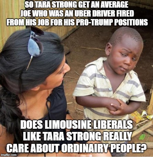 Skeptical third world kid | SO TARA STRONG GET AN AVERAGE JOE WHO WAS AN UBER DRIVER FIRED FROM HIS JOB FOR HIS PRO-TRUMP POSITIONS; DOES LIMOUSINE LIBERALS LIKE TARA STRONG REALLY CARE ABOUT ORDINAIRY PEOPLE? | image tagged in skeptical third world kid | made w/ Imgflip meme maker