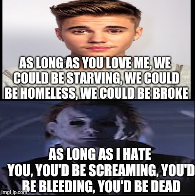 Michael Myers Hates Justin Bieber | AS LONG AS YOU LOVE ME,
WE COULD BE STARVING,
WE COULD BE HOMELESS,
WE COULD BE BROKE; AS LONG AS I HATE YOU,
YOU'D BE SCREAMING,
YOU'D BE BLEEDING,
YOU'D BE DEAD | image tagged in michael myers | made w/ Imgflip meme maker