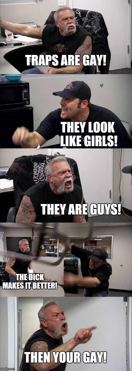 American Chopper Argument | TRAPS ARE GAY! THEY LOOK LIKE GIRLS! THEY ARE GUYS! THE DICK MAKES IT BETTER! THEN YOUR GAY! | image tagged in memes,american chopper argument | made w/ Imgflip meme maker
