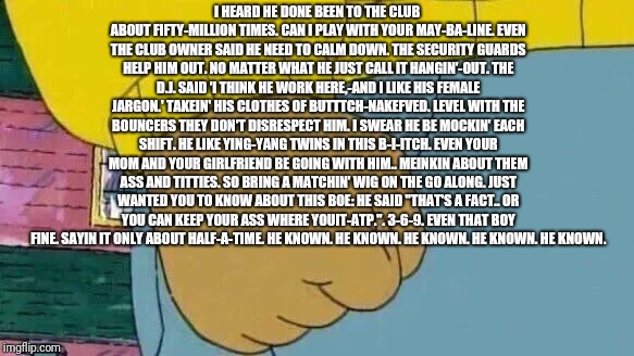 Arthur Fist Meme | I HEARD HE DONE BEEN TO THE CLUB ABOUT FIFTY-MILLION TIMES.
CAN I PLAY WITH YOUR MAY-BA-LINE.
EVEN THE CLUB OWNER SAID HE NEED TO CALM DOWN.
THE SECURITY GUARDS HELP HIM OUT.
NO MATTER WHAT HE JUST CALL IT HANGIN'-OUT.
THE D.J. SAID 'I THINK HE WORK HERE,-AND I LIKE HIS FEMALE JARGON.'
TAKEIN' HIS CLOTHES OF BUTTTCH-NAKEFVED.
LEVEL WITH THE BOUNCERS THEY DON'T DISRESPECT HIM.
I SWEAR HE BE MOCKIN' EACH SHIFT.
HE LIKE YING-YANG TWINS IN THIS B-I-ITCH.
EVEN YOUR MOM AND YOUR GIRLFRIEND BE GOING WITH HIM.. MEINKIN ABOUT THEM ASS AND TITTIES.
SO BRING A MATCHIN' WIG ON THE GO ALONG.
JUST WANTED YOU TO KNOW ABOUT THIS BOE:
HE SAID "THAT'S A FACT.. OR YOU CAN KEEP YOUR ASS WHERE YOUIT-ATP.".
3-6-9.
EVEN THAT BOY FINE.
SAYIN IT ONLY ABOUT HALF-A-TIME.
HE KNOWN.
HE KNOWN.
HE KNOWN.
HE KNOWN.
HE KNOWN. | image tagged in memes,arthur fist | made w/ Imgflip meme maker