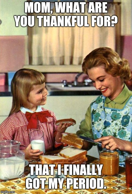 I guess someone doesn't want another 18 years of stupid questions?  | MOM, WHAT ARE YOU THANKFUL FOR? THAT I FINALLY GOT MY PERIOD. | image tagged in vintage mom and daughter,thanksgiving dinner,kids | made w/ Imgflip meme maker