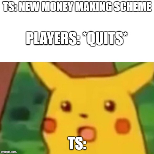 Surprised Pikachu Meme | TS: NEW MONEY MAKING SCHEME; PLAYERS: *QUITS*; TS: | image tagged in memes,surprised pikachu | made w/ Imgflip meme maker