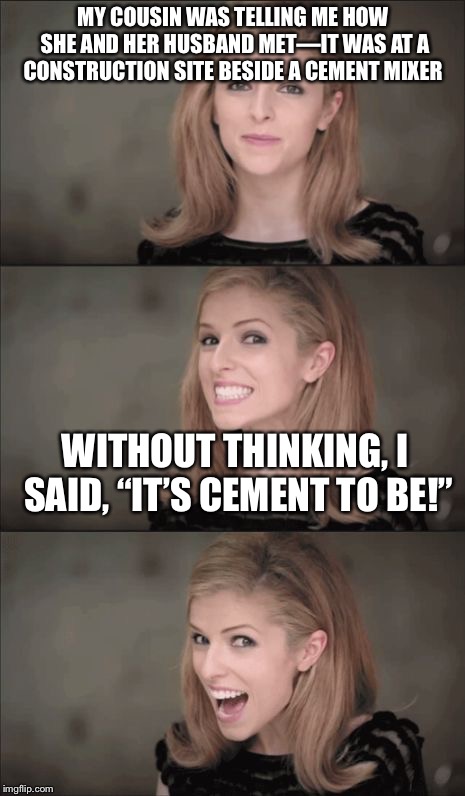 Bad Pun Anna Kendrick Meme | MY COUSIN WAS TELLING ME HOW SHE AND HER HUSBAND MET—IT WAS AT A CONSTRUCTION SITE BESIDE A CEMENT MIXER; WITHOUT THINKING, I SAID, “IT’S CEMENT TO BE!” | image tagged in memes,bad pun anna kendrick | made w/ Imgflip meme maker