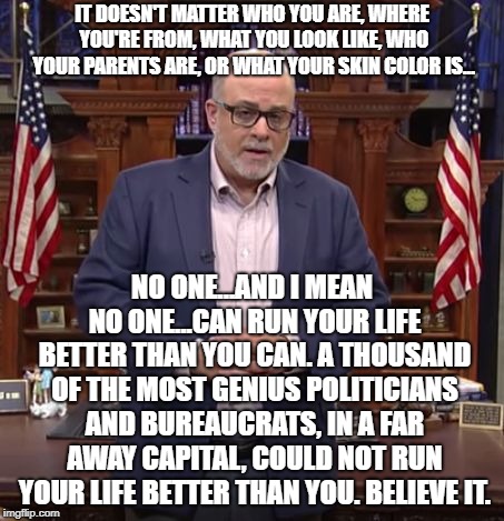 Mark Levin with all due respect | IT DOESN'T MATTER WHO YOU ARE, WHERE YOU'RE FROM, WHAT YOU LOOK LIKE, WHO YOUR PARENTS ARE, OR WHAT YOUR SKIN COLOR IS... NO ONE...AND I MEAN NO ONE...CAN RUN YOUR LIFE BETTER THAN YOU CAN. A THOUSAND OF THE MOST GENIUS POLITICIANS AND BUREAUCRATS, IN A FAR AWAY CAPITAL, COULD NOT RUN YOUR LIFE BETTER THAN YOU. BELIEVE IT. | image tagged in mark levin with all due respect | made w/ Imgflip meme maker