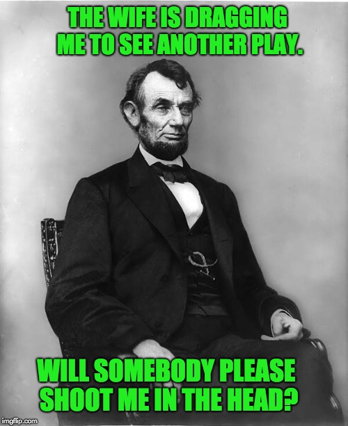 abraham lincoln | THE WIFE IS DRAGGING ME TO SEE ANOTHER PLAY. WILL SOMEBODY PLEASE SHOOT ME IN THE HEAD? | image tagged in abraham lincoln | made w/ Imgflip meme maker