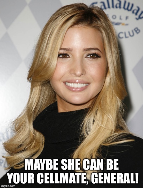 Ivanka Trump | MAYBE SHE CAN BE YOUR CELLMATE, GENERAL! | image tagged in ivanka trump | made w/ Imgflip meme maker