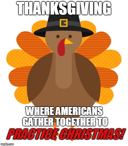 Thanksgiving; Christmas practice. | THANKSGIVING; WHERE AMERICANS GATHER
TOGETHER TO; PRACTICE CHRISTMAS! | image tagged in america,'murica,thanksgiving,happy thanksgiving,christmas | made w/ Imgflip meme maker