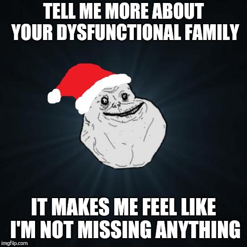 Forever Alone Christmas | TELL ME MORE ABOUT YOUR DYSFUNCTIONAL FAMILY; IT MAKES ME FEEL LIKE I'M NOT MISSING ANYTHING | image tagged in memes,forever alone christmas | made w/ Imgflip meme maker