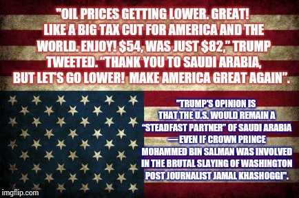 The Art Of The Human Sacrifice For Cheap Oil | "OIL PRICES GETTING LOWER. GREAT! LIKE A BIG TAX CUT FOR AMERICA AND THE WORLD. ENJOY! $54, WAS JUST $82,” TRUMP TWEETED. “THANK YOU TO SAUDI ARABIA, BUT LET’S GO LOWER!  MAKE AMERICA GREAT AGAIN”. "TRUMP'S OPINION IS THAT THE U.S. WOULD REMAIN A “STEADFAST PARTNER” OF SAUDI ARABIA ― EVEN IF CROWN PRINCE MOHAMMED BIN SALMAN WAS INVOLVED IN THE BRUTAL SLAYING OF WASHINGTON POST JOURNALIST JAMAL KHASHOGGI". | image tagged in upside down american flag,trump is an asshole,trump is a moron,trump traitor,crime profiteering,memes | made w/ Imgflip meme maker