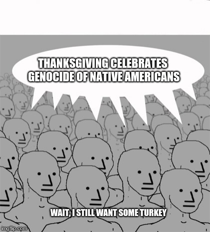 Ignore the revisionist history, celebrate and enjoy.  Happy Thanksgiving. | THANKSGIVING CELEBRATES GENOCIDE OF NATIVE AMERICANS; WAIT, I STILL WANT SOME TURKEY | image tagged in npcprogramscreed,happy thanksgiving,progressives lies | made w/ Imgflip meme maker