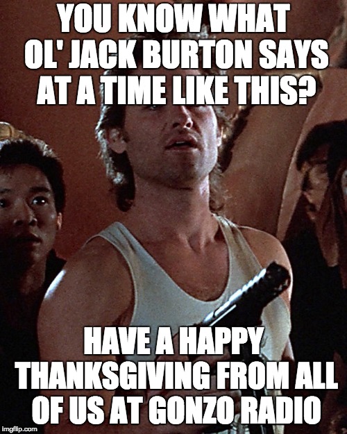 You know what ol' Jack Burton always says at a time like this? | YOU KNOW WHAT OL' JACK BURTON SAYS AT A TIME LIKE THIS? HAVE A HAPPY THANKSGIVING FROM ALL OF US AT GONZO RADIO | image tagged in you know what ol' jack burton always says at a time like this | made w/ Imgflip meme maker