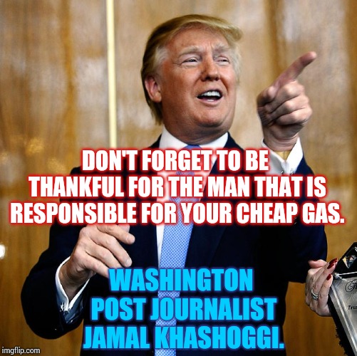Crazy King Donald Thanks Murderous Prince For Cheap Oil Prices.  If You Didn't See That Coming You're Not Paying Attention. | DON'T FORGET TO BE THANKFUL FOR THE MAN THAT IS RESPONSIBLE FOR YOUR CHEAP GAS. WASHINGTON POST JOURNALIST JAMAL KHASHOGGI. | image tagged in donal trump birthday,happy thanksgiving,trump traitor,murder most foul,donald trump is an idiot,memes | made w/ Imgflip meme maker